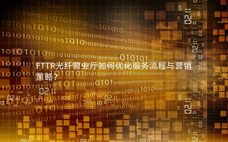 FTTR光纤营业厅如何优化服务流程与营销策略？