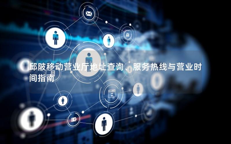 邱陂移动营业厅地址查询、服务热线与营业时间指南