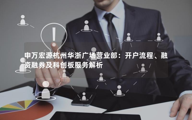 申万宏源杭州华浙广场营业部：开户流程、融资融券及科创板服务解析
