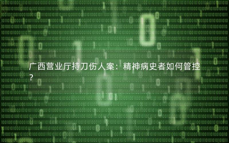 广西营业厅持刀伤人案：精神病史者如何管控？