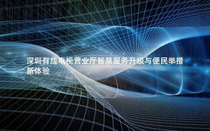 深圳有线电视营业厅智慧服务升级与便民举措新体验