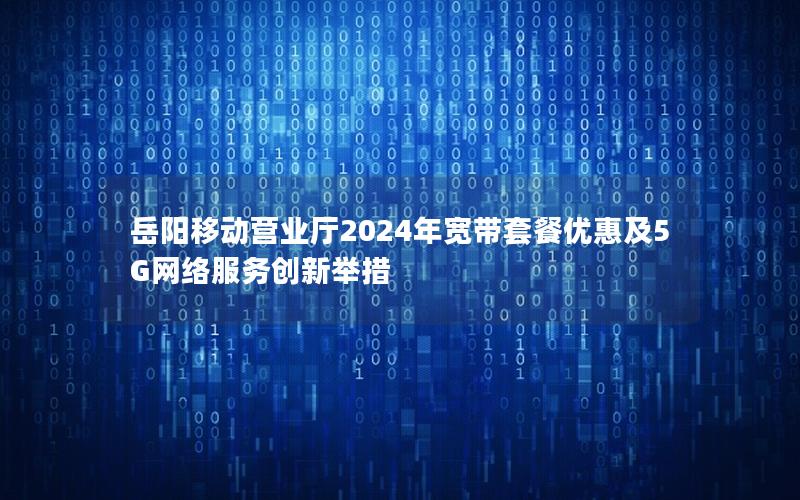 岳阳移动营业厅2024年宽带套餐优惠及5G网络服务创新举措