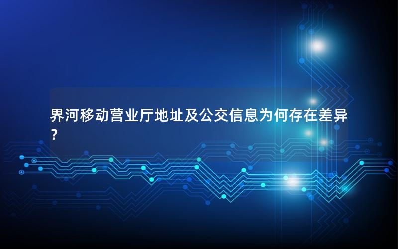 界河移动营业厅地址及公交信息为何存在差异？