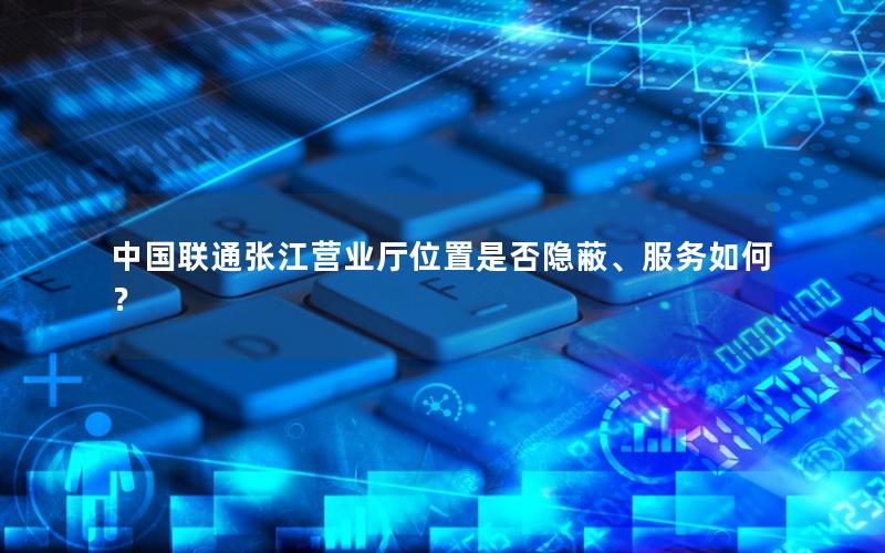 中国联通张江营业厅位置是否隐蔽、服务如何？