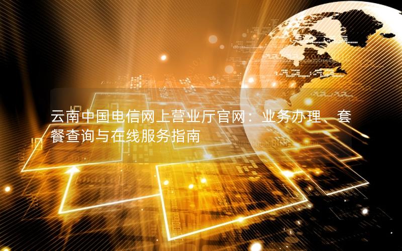 云南中国电信网上营业厅官网：业务办理、套餐查询与在线服务指南