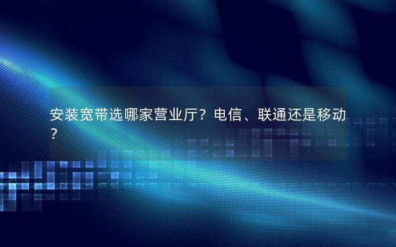 安装宽带选哪家营业厅？电信、联通还是移动？