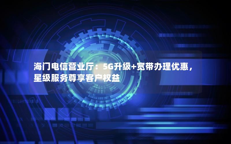 海门电信营业厅：5G升级+宽带办理优惠，星级服务尊享客户权益