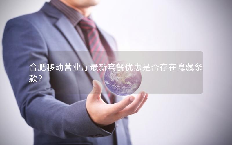 合肥移动营业厅最新套餐优惠是否存在隐藏条款？