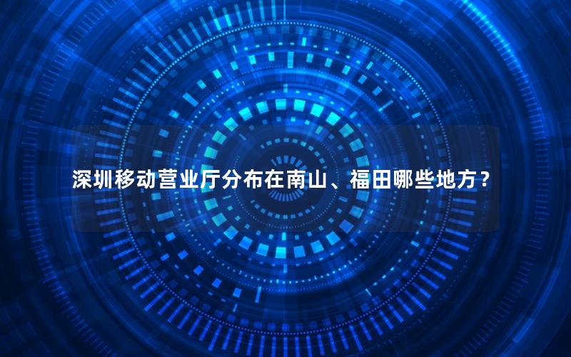 深圳移动营业厅分布在南山、福田哪些地方？