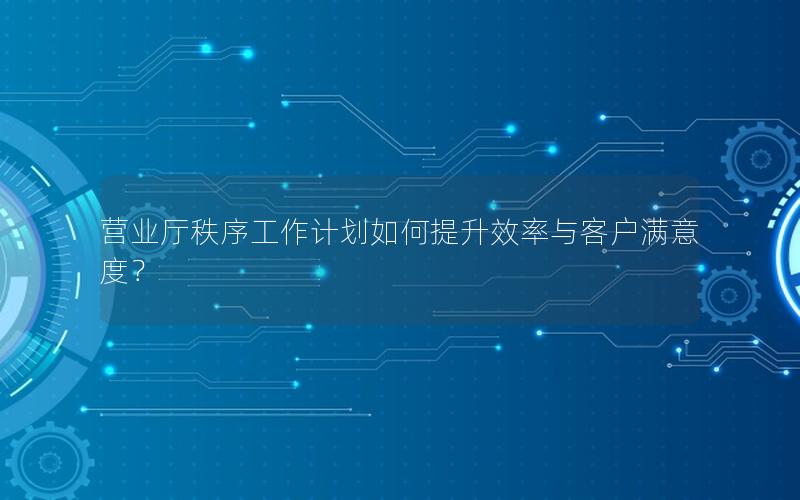 营业厅秩序工作计划如何提升效率与客户满意度？
