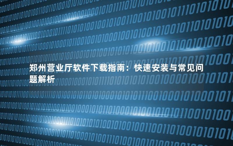 郑州营业厅软件下载指南：快速安装与常见问题解析