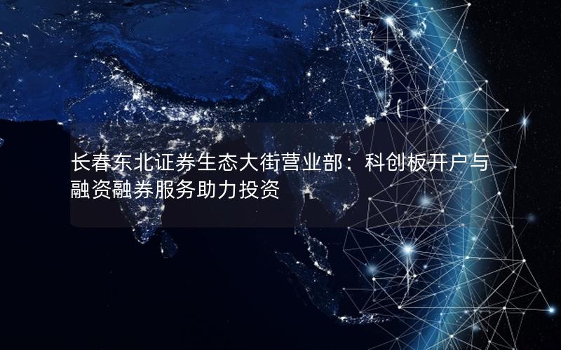 长春东北证券生态大街营业部：科创板开户与融资融券服务助力投资