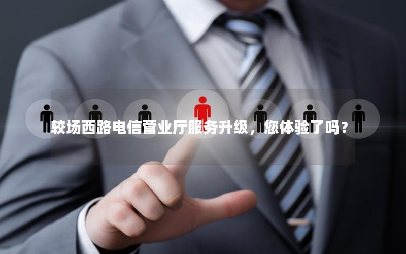 较场西路电信营业厅服务升级，您体验了吗？