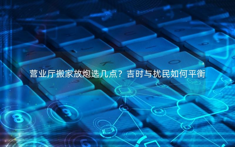 营业厅搬家放炮选几点？吉时与扰民如何平衡