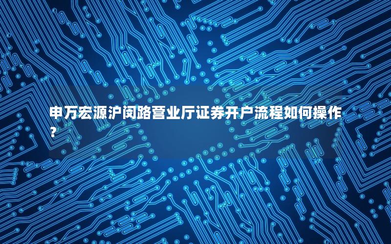 申万宏源沪闵路营业厅证券开户流程如何操作？