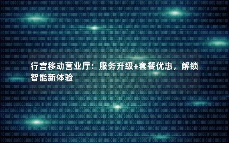 行宫移动营业厅：服务升级+套餐优惠，解锁智能新体验