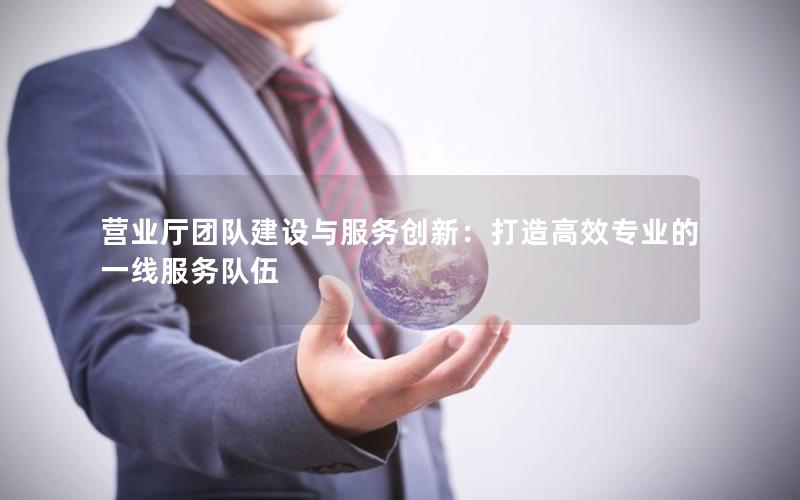 营业厅团队建设与服务创新：打造高效专业的一线服务队伍