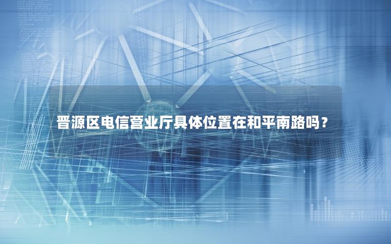 晋源区电信营业厅具体位置在和平南路吗？