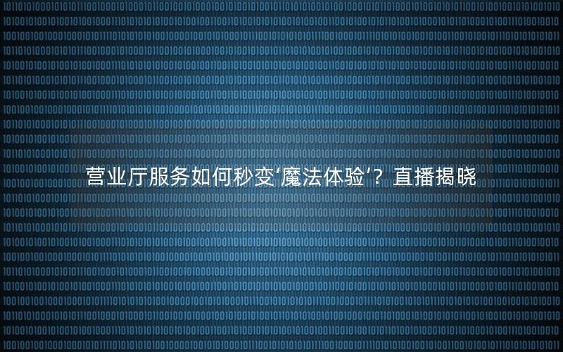 营业厅服务如何秒变‘魔法体验’？直播揭晓