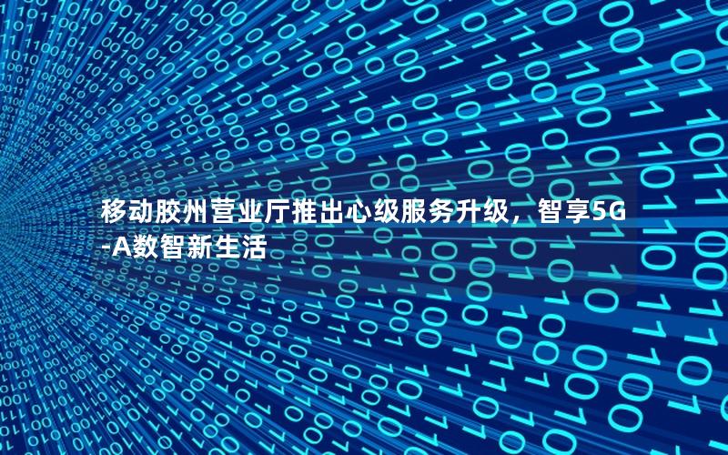 移动胶州营业厅推出心级服务升级，智享5G-A数智新生活