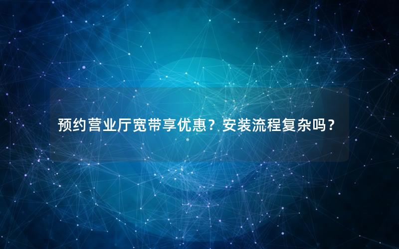 预约营业厅宽带享优惠？安装流程复杂吗？