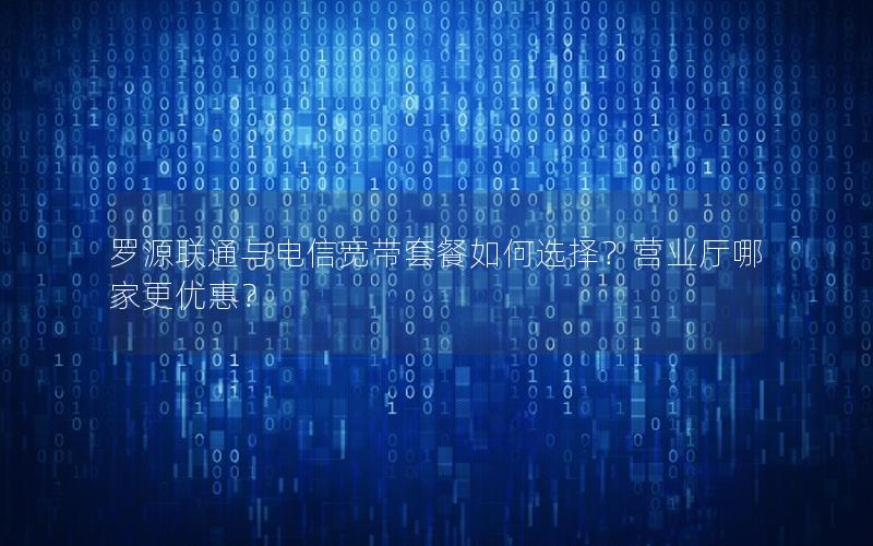 罗源联通与电信宽带套餐如何选择？营业厅哪家更优惠？