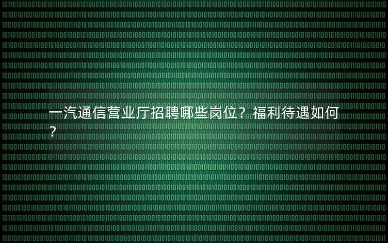 一汽通信营业厅招聘哪些岗位？福利待遇如何？