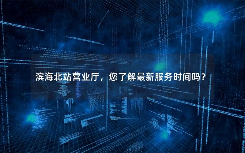 滨海北站营业厅，您了解最新服务时间吗？