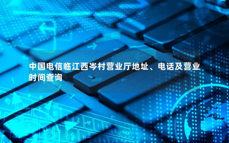 中国电信临江西岑村营业厅地址、电话及营业时间查询