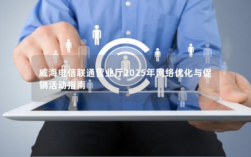 威海电信联通营业厅2025年网络优化与促销活动指南