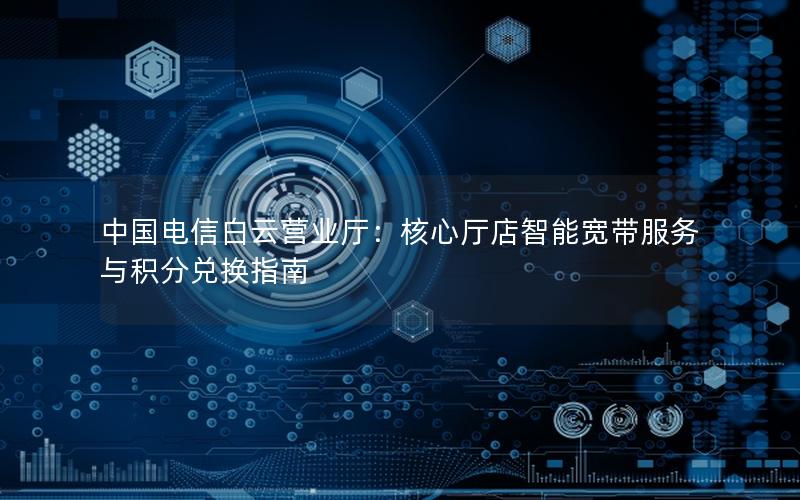 中国电信白云营业厅：核心厅店智能宽带服务与积分兑换指南
