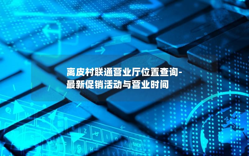 离皮村联通营业厅位置查询-最新促销活动与营业时间