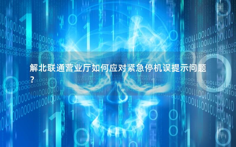 解北联通营业厅如何应对紧急停机误提示问题？