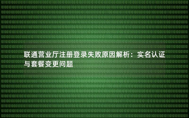 联通营业厅注册登录失败原因解析：实名认证与套餐变更问题