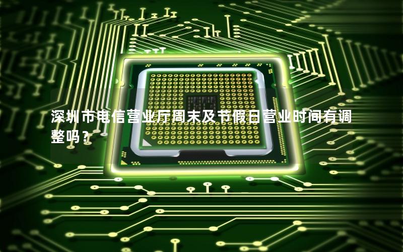 深圳市电信营业厅周末及节假日营业时间有调整吗？
