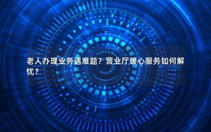 老人办理业务遇难题？营业厅暖心服务如何解忧？