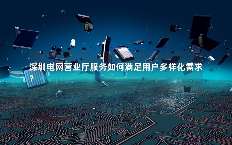 深圳电网营业厅服务如何满足用户多样化需求？