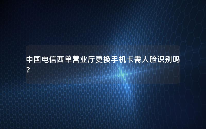 中国电信西单营业厅更换手机卡需人脸识别吗？