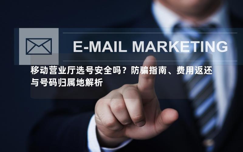 移动营业厅选号安全吗？防骗指南、费用返还与号码归属地解析