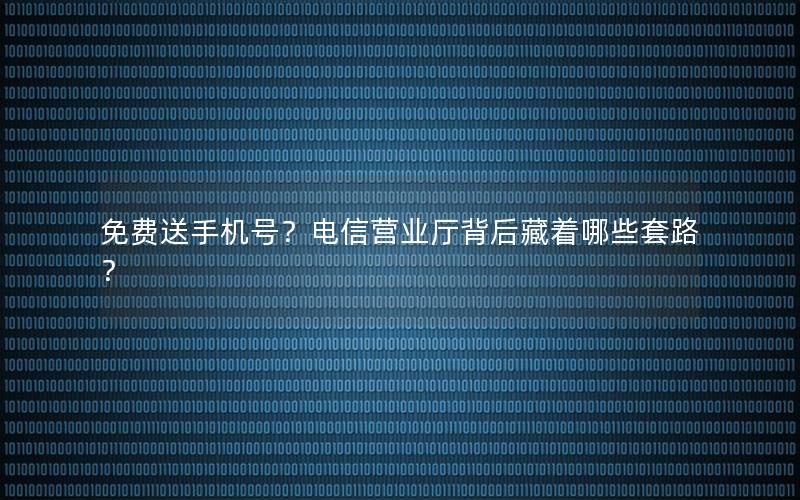 免费送手机号？电信营业厅背后藏着哪些套路？