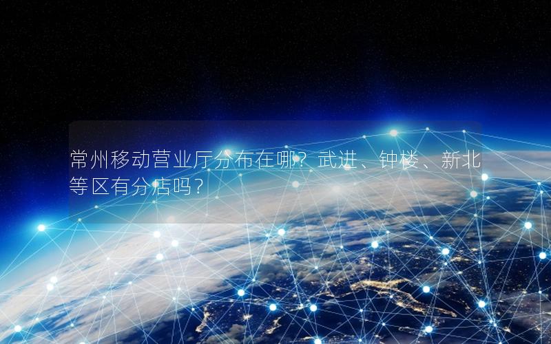常州移动营业厅分布在哪？武进、钟楼、新北等区有分店吗？