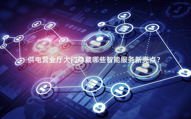 供电营业厅大门隐藏哪些智能服务新亮点？