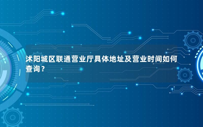 沭阳城区联通营业厅具体地址及营业时间如何查询？