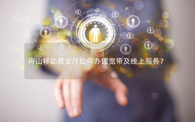 舟山移动营业厅如何办理宽带及线上服务？