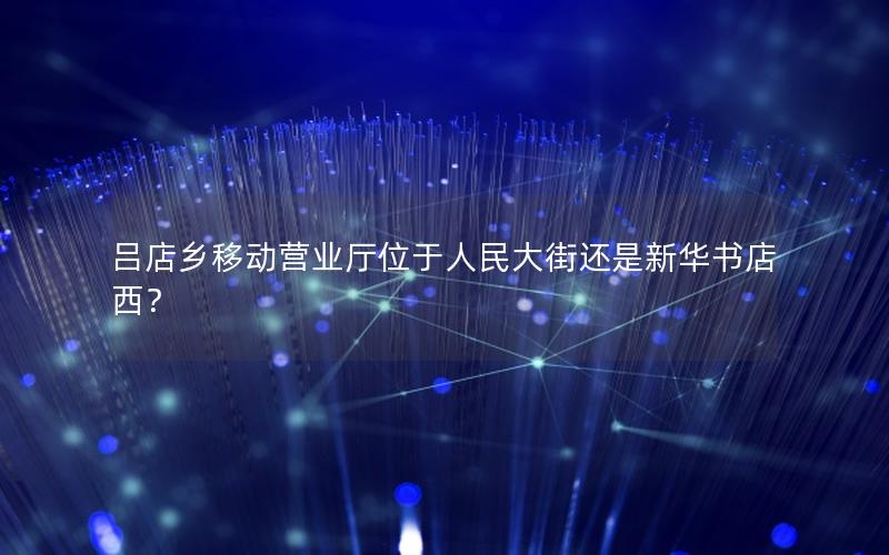 吕店乡移动营业厅位于人民大街还是新华书店西？
