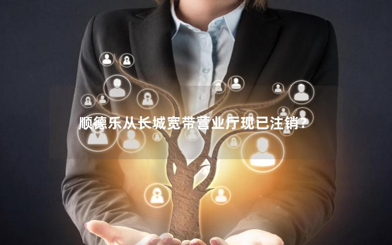 顺德乐从长城宽带营业厅现已注销？