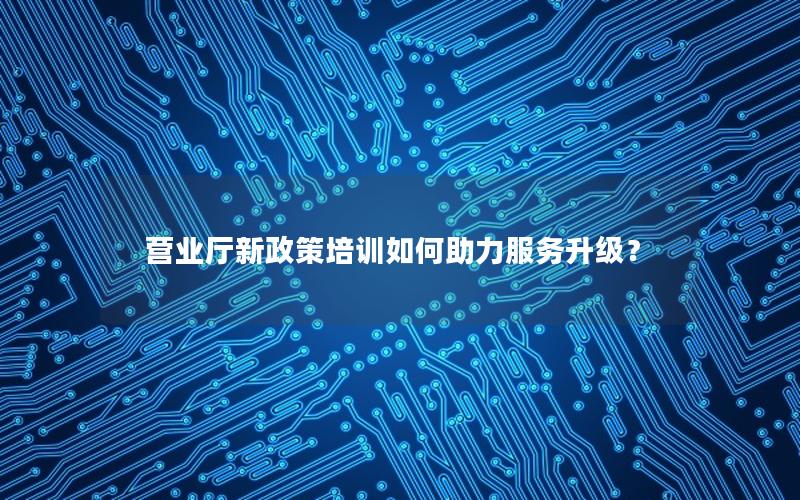 营业厅新政策培训如何助力服务升级？