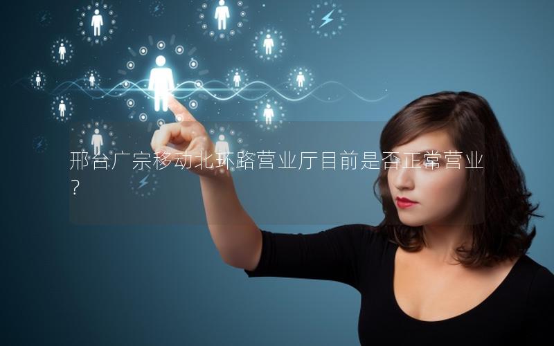 邢台广宗移动北环路营业厅目前是否正常营业？