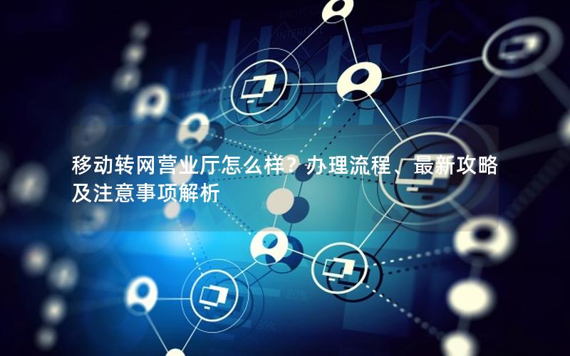 移动转网营业厅怎么样？办理流程、最新攻略及注意事项解析