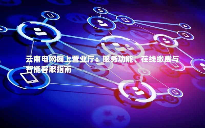 云南电网网上营业厅：服务功能、在线缴费与智能客服指南